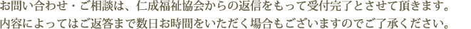 お問い合わせ・ご相談は、仁成福祉協会からの返信をもって受付完了とさせて頂きます。内容によってはご返答まで数日お時間をいただく場合もございますのでご了承ください。