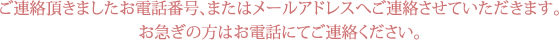 ご連絡頂きましたお電話番号、またはメールアドレスへご連絡させていただきます。お急ぎの方はお電話にてご連絡ください。