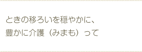 ときの移ろいを穏やかに、豊かに介護（みまも）って