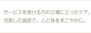 サービスを受ける方の立場に立ったケア、充実した施設で、心と体をすこやかに。