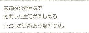 家庭的な雰囲気で充実した生活が楽しめる心と心がふれあう場所です。