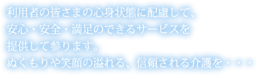 利用者の皆さまの心身状態に配慮して、安心・安全・満足のできるサービスを提供して参ります。ぬくもりや笑顔の溢れる、信頼される介護を・・・