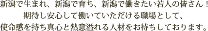 新潟で生まれ、新潟で育ち、新潟で働きたい若人の皆さん！期待し安心して働いていただける職場として、使命感を持ち真心と熱意溢れる人材をお待ちしております。