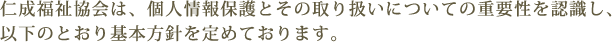 仁成福祉協会は、個人情報保護とその取り扱いについての重要性を認識し、以下のとおり基本方針を定めております。